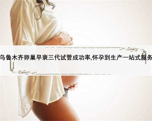 乌鲁木齐卵巢早衰三代试管成功率,怀孕到生产一站式服务