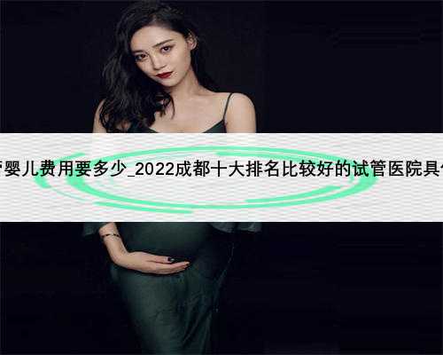 广州三代试管婴儿费用要多少_2022成都十大排名比较好的试管医院具体是哪几家