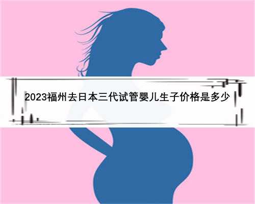 2023福州去日本三代试管婴儿生子价格是多少